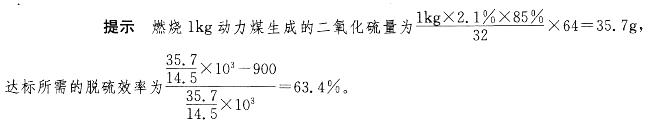 燃煤锅炉的燃烧过程中S的转化率一般为85%，如燃烧1kg含硫量2.1%的动力煤，在a= 1. 8时产生实际千烟气量为14. 5m3 (标态)，目前国家排放标准为900mg/m3。试估算达标排放所需的脱